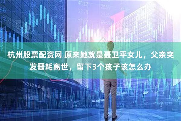 杭州股票配资网 原来她就是聂卫平女儿，父亲突发噩耗离世，留下3个孩子该怎么办