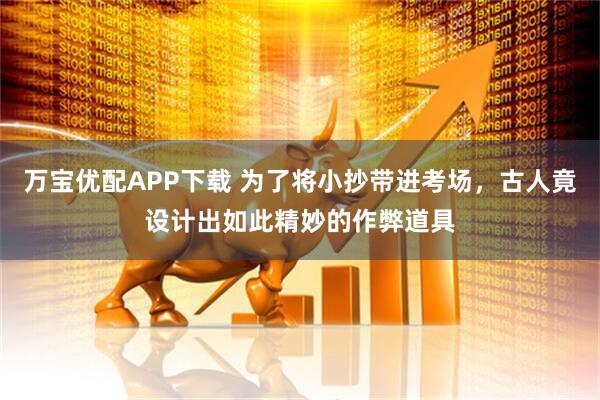 万宝优配APP下载 为了将小抄带进考场，古人竟设计出如此精妙的作弊道具