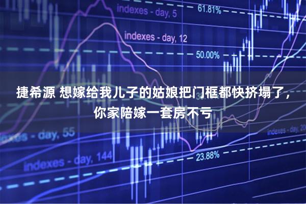 捷希源 想嫁给我儿子的姑娘把门框都快挤塌了，你家陪嫁一套房不亏