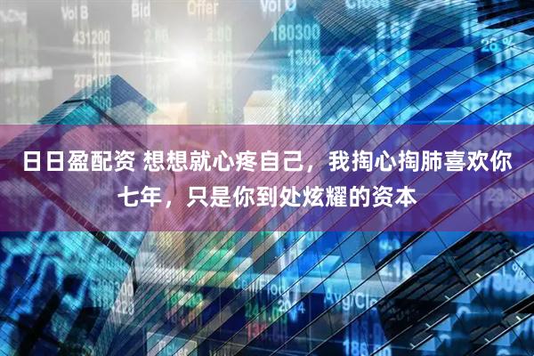 日日盈配资 想想就心疼自己，我掏心掏肺喜欢你七年，只是你到处炫耀的资本