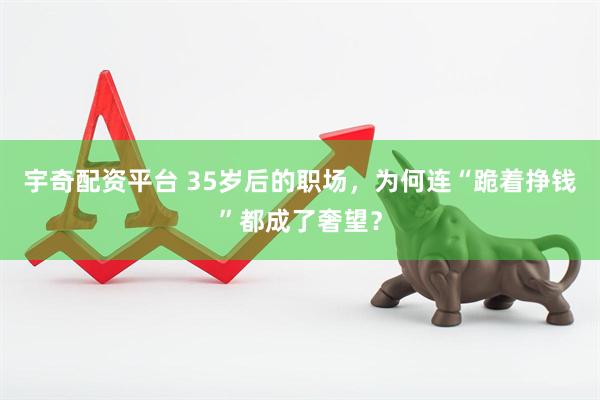 宇奇配资平台 35岁后的职场，为何连“跪着挣钱”都成了奢望？