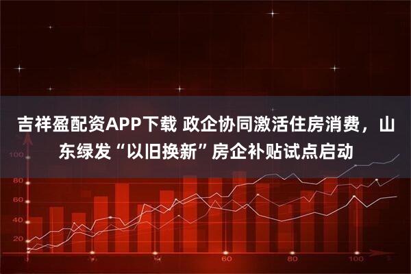 吉祥盈配资APP下载 政企协同激活住房消费，山东绿发“以旧换新”房企补贴试点启动