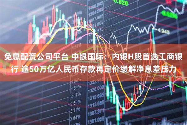 免息配资公司平台 中银国际：内银H股首选工商银行 逾50万亿人民币存款再定价缓解净息差压力