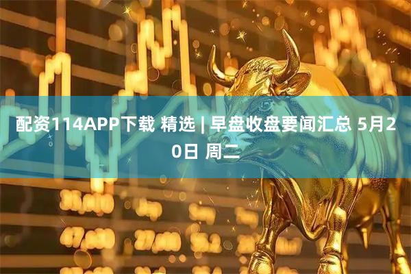 配资114APP下载 精选 | 早盘收盘要闻汇总 5月20日 周二