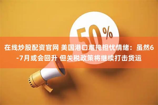 在线炒股配资官网 美国港口难掩担忧情绪：虽然6-7月或会回升 但关税政策将继续打击货运