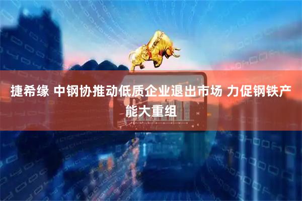 捷希缘 中钢协推动低质企业退出市场 力促钢铁产能大重组