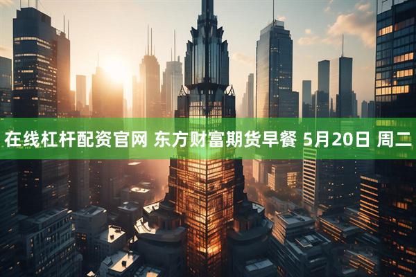 在线杠杆配资官网 东方财富期货早餐 5月20日 周二