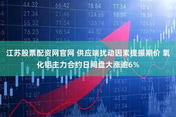 江苏股票配资网官网 供应端扰动因素提振期价 氧化铝主力合约日间盘大涨逾6%
