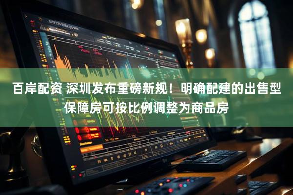 百岸配资 深圳发布重磅新规！明确配建的出售型保障房可按比例调整为商品房