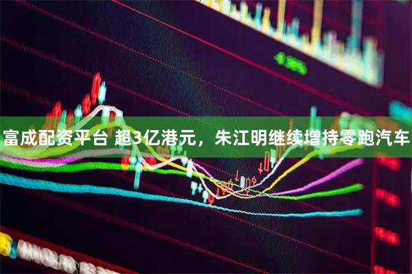 富成配资平台 超3亿港元，朱江明继续增持零跑汽车