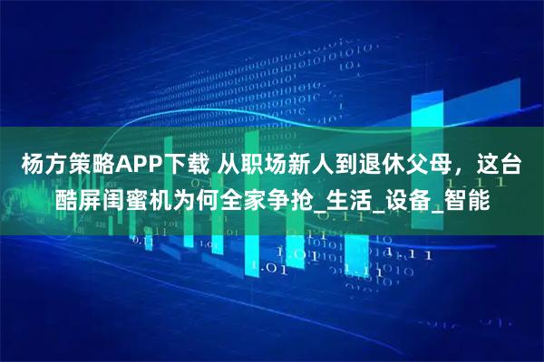 杨方策略APP下载 从职场新人到退休父母，这台酷屏闺蜜机为何全家争抢_生活_设备_智能