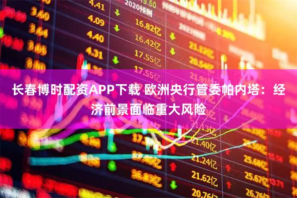 长春博时配资APP下载 欧洲央行管委帕内塔：经济前景面临重大风险