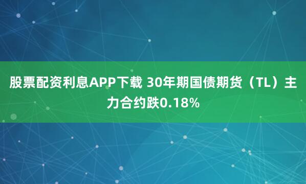 股票配资利息APP下载 30年期国债期货（TL）主力合约跌0.18%