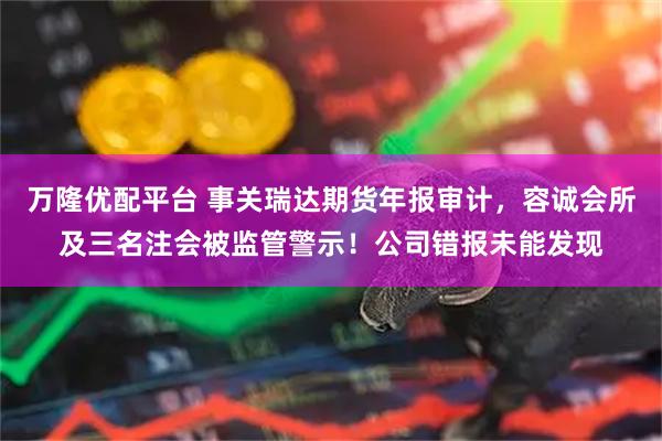 万隆优配平台 事关瑞达期货年报审计，容诚会所及三名注会被监管警示！公司错报未能发现