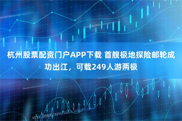 杭州股票配资门户APP下载 首艘极地探险邮轮成功出江，可载249人游两极
