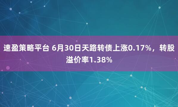 速盈策略平台 6月30日天路转债上涨0.17%，转股溢价率1.38%