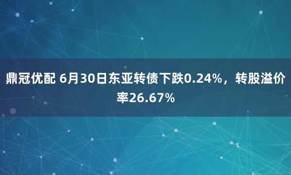 鼎冠优配 6月30日东亚转债下跌0.24%，转股溢价率26.67%