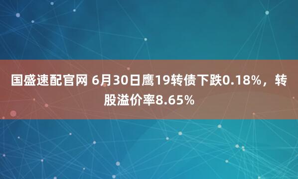 国盛速配官网 6月30日鹰19转债下跌0.18%，转股溢价率8.65%