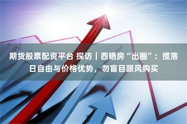 期货股票配资平台 探访｜西晒房“出圈”：揽落日自由与价格优势，勿盲目跟风购买