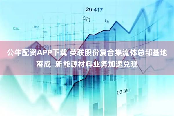 公牛配资APP下载 英联股份复合集流体总部基地落成  新能源材料业务加速兑现