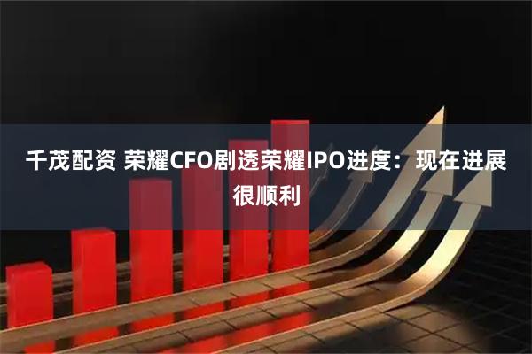 千茂配资 荣耀CFO剧透荣耀IPO进度：现在进展很顺利