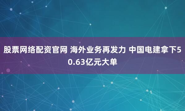 股票网络配资官网 海外业务再发力 中国电建拿下50.63亿元大单