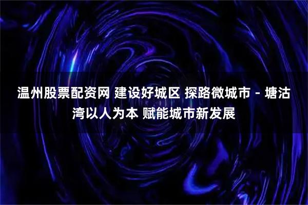温州股票配资网 建设好城区 探路微城市 - 塘沽湾以人为本 赋能城市新发展