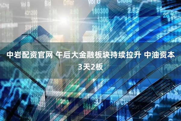中岩配资官网 午后大金融板块持续拉升 中油资本3天2板