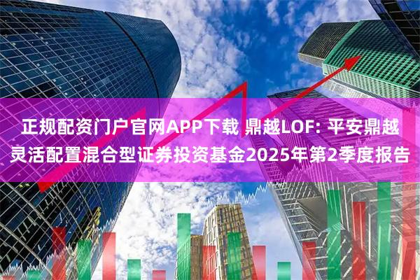 正规配资门户官网APP下载 鼎越LOF: 平安鼎越灵活配置混合型证券投资基金2025年第2季度报告