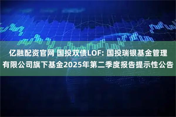 亿融配资官网 国投双债LOF: 国投瑞银基金管理有限公司旗下基金2025年第二季度报告提示性公告