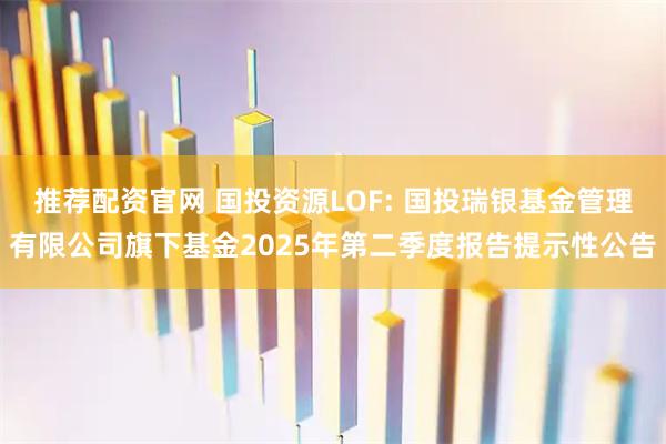 推荐配资官网 国投资源LOF: 国投瑞银基金管理有限公司旗下基金2025年第二季度报告提示性公告