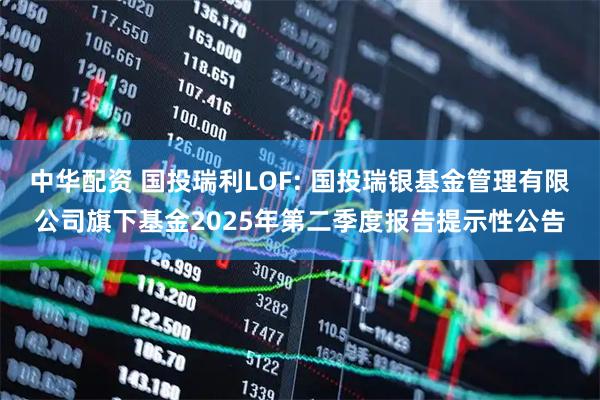 中华配资 国投瑞利LOF: 国投瑞银基金管理有限公司旗下基金2025年第二季度报告提示性公告