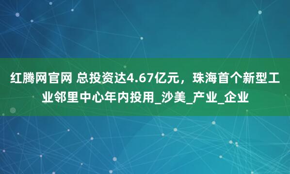 红腾网官网 总投资达4.67亿元，珠海首个新型工业邻里中心年内投用_沙美_产业_企业