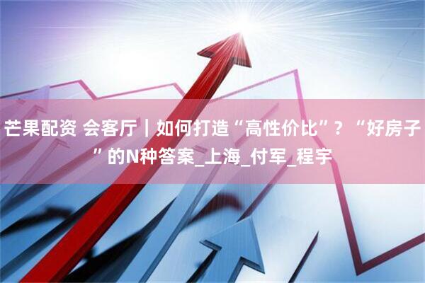 芒果配资 会客厅｜如何打造“高性价比”？“好房子”的N种答案_上海_付军_程宇