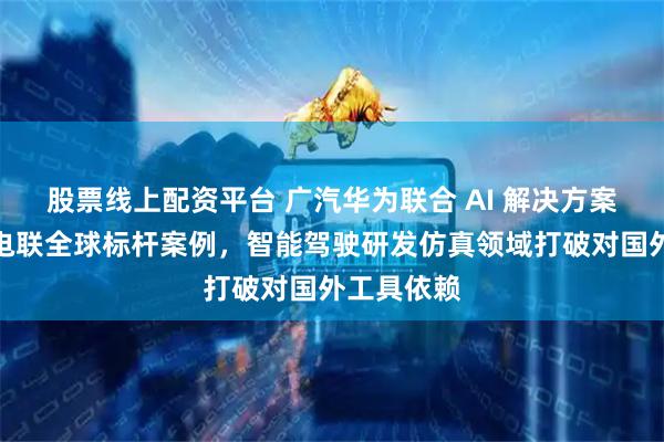 股票线上配资平台 广汽华为联合 AI 解决方案入选国际电联全球标杆案例，智能驾驶研发仿真领域打破对国外工具依赖