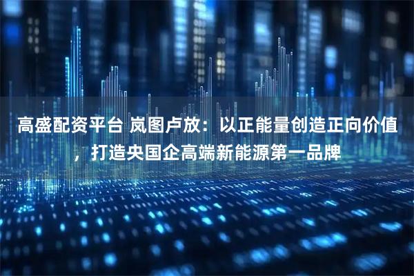 高盛配资平台 岚图卢放：以正能量创造正向价值，打造央国企高端新能源第一品牌