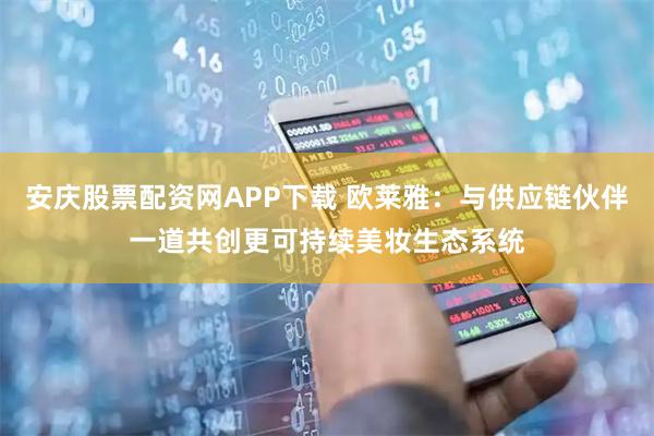安庆股票配资网APP下载 欧莱雅：与供应链伙伴一道共创更可持续美妆生态系统
