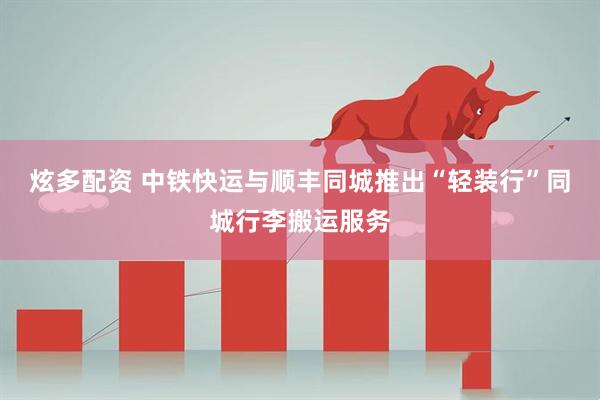 炫多配资 中铁快运与顺丰同城推出“轻装行”同城行李搬运服务