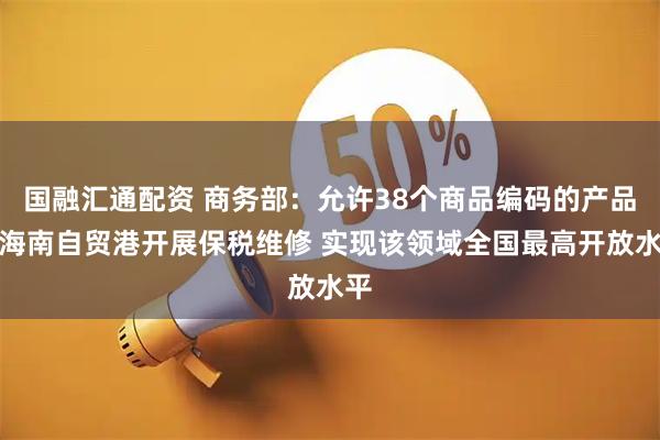 国融汇通配资 商务部：允许38个商品编码的产品在海南自贸港开展保税维修 实现该领域全国最高开放水平