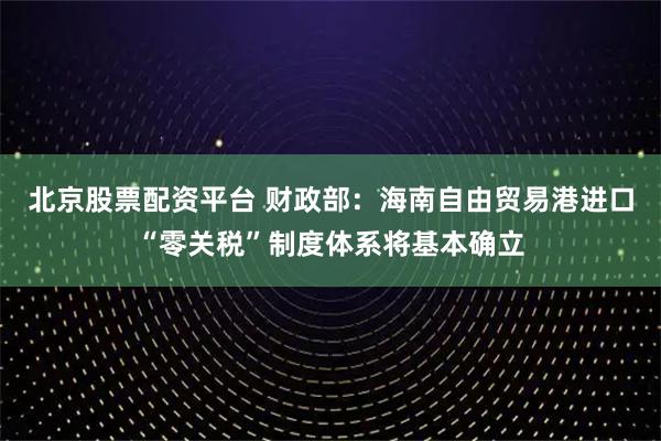 北京股票配资平台 财政部：海南自由贸易港进口“零关税”制度体系将基本确立