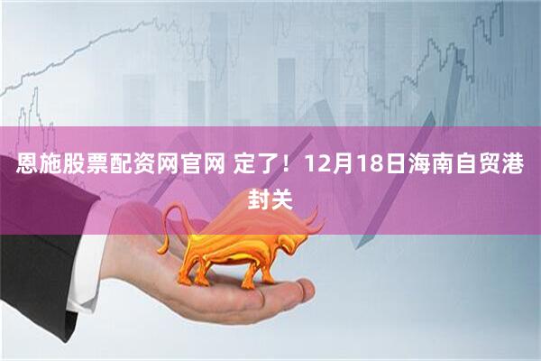 恩施股票配资网官网 定了！12月18日海南自贸港封关