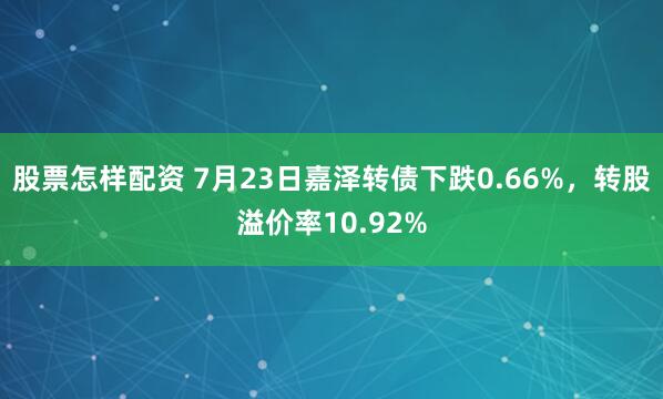 股票怎样配资 7月23日嘉泽转债下跌0.66%，转股溢价率10.92%