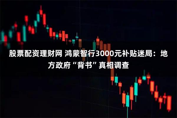股票配资理财网 鸿蒙智行3000元补贴迷局：地方政府“背书”真相调查