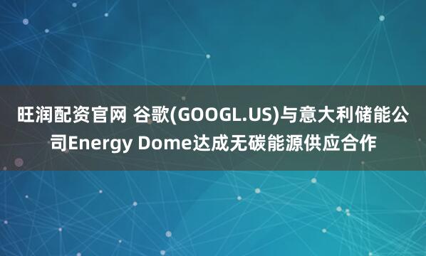 旺润配资官网 谷歌(GOOGL.US)与意大利储能公司Energy Dome达成无碳能源供应合作