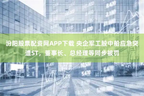 汾阳股票配资网APP下载 央企军工股中船应急突遭ST，董事长、总经理等同步被罚