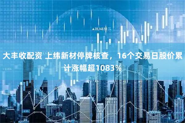 大丰收配资 上纬新材停牌核查，16个交易日股价累计涨幅超1083%