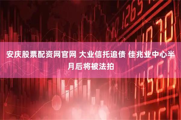 安庆股票配资网官网 大业信托追债 佳兆业中心半月后将被法拍