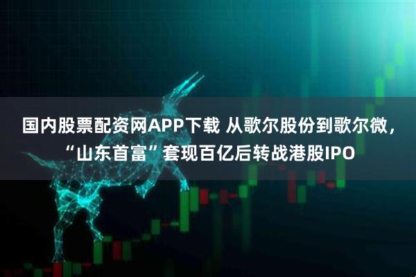 国内股票配资网APP下载 从歌尔股份到歌尔微，“山东首富”套现百亿后转战港股IPO