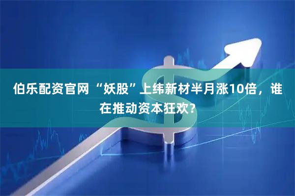 伯乐配资官网 “妖股”上纬新材半月涨10倍，谁在推动资本狂欢？
