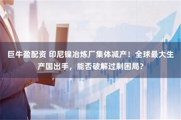 巨牛盈配资 印尼镍冶炼厂集体减产！全球最大生产国出手，能否破解过剩困局？